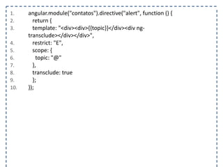 1. angular.module("contatos").directive("alert", function () { 
2. return { 
3. template: "<div><div>{{topic}}</div><div ng-transclude></ 
div></div>", 
4. restrict: "E", 
5. scope: { 
6. topic: "@" 
7. }, 
8. transclude: true 
9. }; 
10. }); 
 