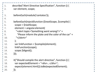 1. describe("Alert Directive Specification", function () { 
2. var element, scope; 
3. beforeEach(module('contatos')); 
4. 
5. beforeEach(inject(function ($rootScope, $compile) { 
6. scope = $rootScope; 
7. element = angular.element( 
8. "<alert topic='Something went wrong!'>" + 
9. "Please inform the plate and the color of the car" + 
10. "</alert>" 
11. ); 
12. var linkFunction = $compile(element); 
13. linkFunction(scope); 
14. scope.$digest(); 
15. })); 
16. 
17. it("Should compile the alert directive", function () { 
18. var expectedElement = "<div>...</div>"; 
19. expect(element.html()).toBe(expectedElement); 
20. }); 
21. }); 
