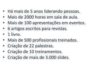 • Há mais de 5 anos liderando pessoas. 
• Mais de 2000 horas em sala de aula. 
• Mais de 100 apresentações em eventos. 
• 6 artigos escritos para revistas. 
• 1 livro. 
• Mais de 500 profissionais treinados. 
• Criação de 22 palestras. 
• Criação de 10 treinamentos. 
• Criação de mais de 3.000 slides. 
 