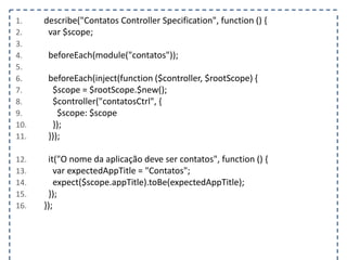 1. describe("Contatos Controller Specification", function () { 
2. var $scope; 
3. 
4. beforeEach(module("contatos")); 
5. 
6. beforeEach(inject(function ($controller, $rootScope) { 
7. $scope = $rootScope.$new(); 
8. $controller("contatosCtrl", { 
9. $scope: $scope 
10. }); 
11. })); 
12. it("O nome da aplicação deve ser contatos", function () { 
13. var expectedAppTitle = "Contatos"; 
14. expect($scope.appTitle).toBe(expectedAppTitle); 
15. }); 
16. }); 
 