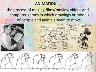 ANIMATION is
the process of making films/movies, videos and
computer games in which drawings or models
of people and animals seem to move.
 