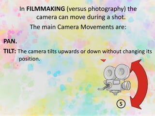 PAN.
TILT: The camera tilts upwards or down without changing its
position.
In FILMMAKING (versus photography) the
camera can move during a shot.
The main Camera Movements are:
 