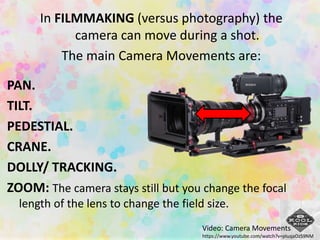 In FILMMAKING (versus photography) the
camera can move during a shot.
The main Camera Movements are:
PAN.
TILT.
PEDESTIAL.
CRANE.
DOLLY/ TRACKING.
ZOOM: The camera stays still but you change the focal
length of the lens to change the field size.
Video: Camera Movements
https://www.youtube.com/watch?v=pIuqaOzS9NM
 