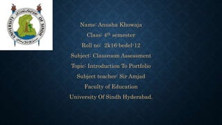 Name: Anusha Khowaja
Class: 4th semester
Roll no: 2k16-bedel-12
Subject: Classroom Assessment
Topic: Introduction To Portfolio
Subject teacher: Sir Amjad
Faculty of Education
University Of Sindh Hyderabad.
 
