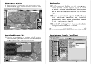 GeorreferenciamentoGeorreferenciamento
Quando possível, georreferenciar a imagem obtida ajuda os demais processos.
Facilita a identificação de locais na imagem, por meio de coordenadas obtidas
em campo, por meio do GPS.
Aplicabilidades de SIGs
37 Prof. Tiago Badre Marino – Geoprocessamento - Departamento de Geociências – Instituto de Agronomia - UFRRJ
DeclaraçõesDeclarações
As informações são divididas em dois únicos grupos:
eventos (reunião, acidente, explosão, resgate de animal
ou pessoa) e entidades (foco do acidente, hospital, posto
policial, sedes, acampamentos, abrigos, local destruído
etc.).
Cadastra-se com facilidade registros, identificando seus
Aplicabilidades de SIGs
38
Cadastra-se com facilidade registros, identificando seus
locais, adicionando informações em formulários
personalizados, vídeos, pessoas relacionadas, imagens
do local e arquivos anexos (digitais).
O uso do GPS facilita a primeira etapa de declaração de
um registro: a localização deste na imagem.
Prof. Tiago Badre Marino – Geoprocessamento - Departamento de Geociências – Instituto de Agronomia - UFRRJ
Consultas FiltradasConsultas Filtradas -- SQLSQL
Todo tipo de consulta pode ser executado, podendo combinar
quaisquer variáveis cadastradas, exibindo no mapa do local apenas
os registros que satisfaçam os parâmetros da consulta.
Aplicabilidades de SIGs
39 Prof. Tiago Badre Marino – Geoprocessamento - Departamento de Geociências – Instituto de Agronomia - UFRRJ
Resultados da Consulta (Sem filtro)Resultados da Consulta (Sem filtro)
Registros
Aplicabilidades de SIGs
40 Prof. Tiago Badre Marino – Geoprocessamento - Departamento de Geociências – Instituto de Agronomia - UFRRJ
Registros
separados em
planos de
informações.
Pode-se
ocultar/visualiz
ar, trocar de
cor, etc.
 