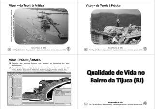 ViconVicon –– da Teoria à Práticada Teoria à Prática
taquachilenoVicuña-Portode
PR-Outubrode2004
Aplicabilidades de SIGs
45 Prof. Tiago Badre Marino – Geoprocessamento - Departamento de Geociências – Instituto de Agronomia - UFRRJ
Explosãodonavio-taqua
Paranaguá-PR
ViconVicon –– da Teoria à Práticada Teoria à Prática
TerremotonoHaiti-2010
Aplicabilidades de SIGs
46 Prof. Tiago Badre Marino – Geoprocessamento - Departamento de Geociências – Instituto de Agronomia - UFRRJ
TerremotonoHaiti
ViconVicon –– PGORH/CBMERJPGORH/CBMERJ
Cadastro dos recursos hídricos que auxiliam os bombeiros em seus
atendimentos.
Possibilidade de consulta a todos os recursos disponíveis num raio de 300
metros do foco do acidente (Hidrantes, Cisternas, Lagos, Pontos Críticos, etc.).
Aplicabilidades de SIGs
47 Prof. Tiago Badre Marino – Geoprocessamento - Departamento de Geociências – Instituto de Agronomia - UFRRJ
Aplicabilidades de SIGs
48 Prof. Tiago Badre Marino – Geoprocessamento - Departamento de Geociências – Instituto de Agronomia - UFRRJ
 
