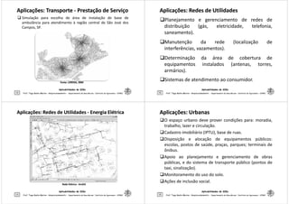 Aplicações: TransporteAplicações: Transporte -- Prestação de ServiçoPrestação de Serviço
Simulação para escolha de área de instalação de base de
ambulância para atendimento à região central de São José dos
Campos, SP.
Aplicabilidades de SIGs
5 Prof. Tiago Badre Marino – Geoprocessamento - Departamento de Geociências – Instituto de Agronomia - UFRRJ
Fonte: LORENA,Fonte: LORENA, 20042004
Aplicações: Redes de UtilidadesAplicações: Redes de Utilidades
Planejamento e gerenciamento de redes de
distribuição (gás, eletricidade, telefonia,
saneamento).
Manutenção da rede (localização de
interferências, vazamentos).
Aplicabilidades de SIGs
6
interferências, vazamentos).
Determinação da área de cobertura de
equipamentos instalados (antenas, torres,
armários).
Sistemas de atendimento ao consumidor.
Prof. Tiago Badre Marino – Geoprocessamento - Departamento de Geociências – Instituto de Agronomia - UFRRJ
Aplicações: Redes de UtilidadesAplicações: Redes de Utilidades -- Energia ElétricaEnergia Elétrica
Aplicabilidades de SIGs
7 Prof. Tiago Badre Marino – Geoprocessamento - Departamento de Geociências – Instituto de Agronomia - UFRRJ
Rede ElétricaRede Elétrica -- ArcGISArcGIS
Aplicações: UrbanasAplicações: Urbanas
O espaço urbano deve prover condições para: moradia,
trabalho, lazer e circulação.
Cadastro imobiliário (IPTU), base de ruas.
Disposição e alocação de equipamentos públicos:
escolas, postos de saúde, praças, parques; terminais de
ônibus.
Aplicabilidades de SIGs
8
Apoio ao planejamento e gerenciamento de obras
públicas, e do sistema de transporte público (pontos de
taxi, sinalização).
Monitoramento do uso do solo.
Ações de inclusão social.
Prof. Tiago Badre Marino – Geoprocessamento - Departamento de Geociências – Instituto de Agronomia - UFRRJ
 