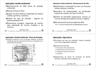 Aplicações: Gestão AmbientalAplicações: Gestão Ambiental
Monitoramento de APAs (áreas de proteção
ambiental).
Manejo da fauna e flora.
Análise de áreas destinas à deposição de rejeitos
(sólidos, químicos, nucleares).
Aplicabilidades de SIGs
13
Análise de risco de poluição - Seguros de
Responsabilidade Civil.
Zoneamento ecológico: elaboração de roteiros
para exploração de turismo ecológico e de
aventura.
Prof. Tiago Badre Marino – Geoprocessamento - Departamento de Geociências – Instituto de Agronomia - UFRRJ
Aplicações: Gestão AmbientalAplicações: Gestão Ambiental -- Monitoramento deMonitoramento de APAsAPAs
Identificação e localização de áreas com florestas
nativas, parques e reservas.
Inventário da biodiversidade, da distribuição
espacial das espécies da fauna e da flora.
Análise da densidade populacional, excesso ou
Aplicabilidades de SIGs
14
Análise da densidade populacional, excesso ou
risco de extinção das espécies animais e vegetais
Monitoramento da preservação das APAs
Ex.: risco de invasão, grau de degradação de áreas.
Prof. Tiago Badre Marino – Geoprocessamento - Departamento de Geociências – Instituto de Agronomia - UFRRJ
Aplicações: Gestão AmbientalAplicações: Gestão Ambiental -- Risco de PoluiçãoRisco de Poluição
Expressão espacial de risco de poluição ambiental, mostrando
variação de risco para cada ponto do terreno e a localização de um
empreendimento segurado.
Fonte:STRINGUINIeWEBER,2002
Aplicabilidades de SIGs
15 Prof. Tiago Badre Marino – Geoprocessamento - Departamento de Geociências – Instituto de Agronomia - UFRRJ
Fonte:STRINGUINIeWEBER,
Aplicações: AgriculturaAplicações: Agricultura
Otimização dos bens de produção: máxima produção
com mínimo degradação ambiental.
Agricultura de precisão:
Informações sobre produtividade
Atributos físicos e químicos do solo
Condições da cultura e do terreno
Aplicabilidades de SIGs
16
Condições da cultura e do terreno
Localização
Mapeamento de banco de sementes de plantas
daninhas, adubação, flora emergente, etc.
Prof. Tiago Badre Marino – Geoprocessamento - Departamento de Geociências – Instituto de Agronomia - UFRRJ
 