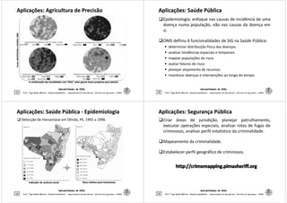 Aplicações: Agricultura de PrecisãoAplicações: Agricultura de Precisão
:MANTOVANI:MANTOVANIeSOARES,eSOARES,20052005
Aplicabilidades de SIGs
17 Prof. Tiago Badre Marino – Geoprocessamento - Departamento de Geociências – Instituto de Agronomia - UFRRJ
FonteFonte:MANTOVANI:MANTOVANI
A combinação das localidades com “Alto” valor geram áreas propícias para plantioA combinação das localidades com “Alto” valor geram áreas propícias para plantio
Aplicações: Saúde PúblicaAplicações: Saúde Pública
Epidemiologia: enfoque nas causas de incidência de uma
doença numa população, não nas causas da doença em
si.
OMS definiu 6 funcionalidades de SIG na Saúde Pública:
determinar distribuição física das doenças.
analisar tendências espaciais e temporais.
Aplicabilidades de SIGs
18
analisar tendências espaciais e temporais.
mapear populações de risco.
avaliar fatores de risco.
planejar alojamento de recursos.
monitorar doenças e intervenções ao longo do tempo.
Prof. Tiago Badre Marino – Geoprocessamento - Departamento de Geociências – Instituto de Agronomia - UFRRJ
Aplicações: Saúde PúblicaAplicações: Saúde Pública -- EpidemiologiaEpidemiologia
Detecção de Hanseníase em Olinda, PE, 1991 a 1996.
Aplicabilidades de SIGs
19 Prof. Tiago Badre Marino – Geoprocessamento - Departamento de Geociências – Instituto de Agronomia - UFRRJ
Indicador de carência socialIndicador de carência social Risco relativo para hanseníaseRisco relativo para hanseníase
Aplicações: Segurança PúblicaAplicações: Segurança Pública
Criar áreas de jurisdição, planejar patrulhamento,
executar operações especiais, analisar rotas de fugas de
criminosos, analisar perfil estatístico da criminalidade.
Mapeamento da criminalidade.
Estabelecer perfil geográfico de criminosos.
Aplicabilidades de SIGs
20
Estabelecer perfil geográfico de criminosos.
Prof. Tiago Badre Marino – Geoprocessamento - Departamento de Geociências – Instituto de Agronomia - UFRRJ
 
