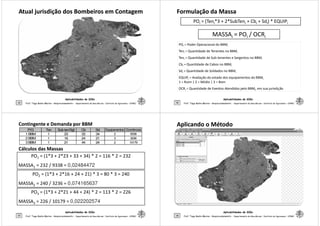 Atual jurisdição dos Bombeiros em ContagemAtual jurisdição dos Bombeiros em Contagem
Aplicabilidades de SIGs
25 Prof. Tiago Badre Marino – Geoprocessamento - Departamento de Geociências – Instituto de Agronomia - UFRRJ
Formulação da MassaFormulação da Massa
POi = (Teni*3 + 2*SubTeni + Cbi + Sdi) * EQUIPi
MASSAi = POi / OCRi
POi = Poder Operacional do BBMi
Teni = Quantidade de Tenentes no BBMi
Ten = Quantidade de Sub-tenentes e Sargentos no BBM
Aplicabilidades de SIGs
26 Prof. Tiago Badre Marino – Geoprocessamento - Departamento de Geociências – Instituto de Agronomia - UFRRJ
Teni = Quantidade de Sub-tenentes e Sargentos no BBMi
Cbi = Quantidade de Cabos no BBMi
Sdi = Quantidade de Soldados no BBMi
EQUIPi = Avaliação do estado dos equipamentos do BBMi
1 = Ruim | 2 = Médio | 3 = Bom
OCRi = Quantidade de Eventos Atendidos pelo BBMi, em sua jurisdição
Cálculos das MassasCálculos das Massas
PO1 = (1*3 + 2*23 + 33 + 34) * 2 = 116 * 2 = 232
MASSA1 = 232 / 9338 = 0,02484472
Contingente e Demanda por BBMContingente e Demanda por BBM
P/G Ten Subten/Sgt Cb Sd Equipamentos Ocorrências
1BBM 1 23 33 34 2 9338
2BBM 1 16 24 21 3 3236
3BBM 1 21 44 24 2 10179
Aplicabilidades de SIGs
27 Prof. Tiago Badre Marino – Geoprocessamento - Departamento de Geociências – Instituto de Agronomia - UFRRJ
PO2 = (1*3 + 2*16 + 24 + 21) * 3 = 80 * 3 = 240
MASSA2 = 240 / 3236 = 0,074165637
PO3 = (1*3 + 2*21 + 44 + 24) * 2 = 113 * 2 = 226
MASSA3 = 226 / 10179 = 0,022202574
Aplicando o MétodoAplicando o Método
Aplicabilidades de SIGs
28 Prof. Tiago Badre Marino – Geoprocessamento - Departamento de Geociências – Instituto de Agronomia - UFRRJ
 