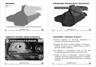 ResultadosResultados
Aplicabilidades de SIGs
29 Prof. Tiago Badre Marino – Geoprocessamento - Departamento de Geociências – Instituto de Agronomia - UFRRJ
Jurisdições propostas: Polígonos de Voronói, levando em conta Poder Operacional e Demanda como Massa
Sobreposição: Situação Atual x ZoneamentoSobreposição: Situação Atual x Zoneamento
Aplicabilidades de SIGs
30 Prof. Tiago Badre Marino – Geoprocessamento - Departamento de Geociências – Instituto de Agronomia - UFRRJ
Vigilância e Controle: Gestão de DesastresVigilância e Controle: Gestão de Desastres
Aplicabilidades de SIGs
31 Prof. Tiago Badre Marino – Geoprocessamento - Departamento de Geociências – Instituto de Agronomia - UFRRJ
ViconVicon/SAGA/SAGA –– Desastres: O que é?Desastres: O que é?
Sistema Geográfico de Informação desenvolvido no
Laboratório de Geoprocessamento da UFRJ.
Utilizado pelo Centro de Apoio Científico em Desastres -
CENACID, em parceria com o LAGEOP/UFRJ para auxílio na
gestão de acidentes ambientais.
O CENACID é o representante oficial da ONU para
Aplicabilidades de SIGs
32
O CENACID é o representante oficial da ONU para
atendimento de desastres ambientais na América Latina.
Criação de banco de informações relevantes (dados,
multimídia, documentos digitais) relacionados a um desastre
ambiental para imediata disponibilização para as entidades
envolvidas.
Prof. Tiago Badre Marino – Geoprocessamento - Departamento de Geociências – Instituto de Agronomia - UFRRJ
 