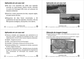 Aplicando em um caso realAplicando em um caso real
No dia 5 de novembro de 2.004 uma explosão
ocorrida no navio-tanque chileno Vicuña, atracado
no porto de Paranaguá (PR) inicia um processo de
desastre ambiental.
Este foi o maior vazamento de óleo, naquela região,
em pelo menos 20 anos.
Aplicabilidades de SIGs
33
em pelo menos 20 anos.
Resquícios de óleo foram encontrados a 30
quilômetros do local da explosão, incluindo a Ilha do
Mel (paraíso ecológico), alcançando o mar aberto.
Prof. Tiago Badre Marino – Geoprocessamento - Departamento de Geociências – Instituto de Agronomia - UFRRJ
Aplicando em um caso realAplicando em um caso real
Aplicabilidades de SIGs
34 Prof. Tiago Badre Marino – Geoprocessamento - Departamento de Geociências – Instituto de Agronomia - UFRRJ
Aplicando em um caso realAplicando em um caso real
Diversas entidades são designadas para apresentar-se ao
local para conter a dispersão de toneladas de óleo o mais
rápido possível, a fim de evitar maiores impactos ambientais:
IBAMA – Resgate de animais.
APPA – Associação de Portos de Paranaguá.
ECOSORB – Contenção e limpeza de manchas de óleo.
Aplicabilidades de SIGs
35
Bombeiros/Defesa Civil – Contenção de incêndio, vazamento
de óleo, resgate de pessoas.
CENACID-UFPR/LAGEOP-UFRJ – Medição de grau de poluição
da água em diversos pontos, prospepecção de dispersão do
óleo, centralizador de informações das entidades acima
citadas.
Prof. Tiago Badre Marino – Geoprocessamento - Departamento de Geociências – Instituto de Agronomia - UFRRJ
Obtenção da imagem (mapa)Obtenção da imagem (mapa)
Desafio: encontrar uma imagem, o mais rápido possível, que represente a área
afetada pelo desastre.
Resultado: Imagem Landsat, encontrada após busca no Google Search – Imagens
Hoje: Google Earth, Google Maps são ricas fontes de dados.
Aplicabilidades de SIGs
36 Prof. Tiago Badre Marino – Geoprocessamento - Departamento de Geociências – Instituto de Agronomia - UFRRJ
Aplicativo Vicon/SAGA-Desastres: Mapa da Baía de Paranaguá
 