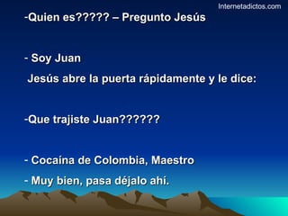 Quien es????? – Pregunto Jesús Soy Juan Jesús abre la puerta rápidamente y le dice: Que trajiste Juan?????? Cocaína de Colombia, Maestro Muy bien, pasa déjalo ahí. Internetadictos.com 