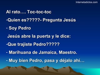 Al rato…. Toc-toc-toc Quien es?????- Pregunta Jesús Soy Pedro Jesús abre la puerta y le dice: Que trajiste Pedro????? Marihuana de Jamaica, Maestro. Muy bien Pedro, pasa y déjalo ahí… Internetadictos.com 