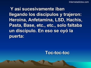Y así sucesivamente iban llegando los discípulos y trajeron: Heroína, Anfetamina, LSD, Hachis, Pasta, Base, etc., etc., solo faltaba un discípulo. En eso se oyó la puerta: Toc-toc-toc Internetadictos.com 