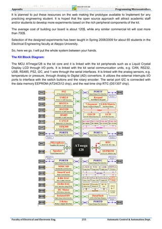Appendix                                                                       Programming Microcontrollers

It is planned to put these resources on the web making the prototype available to implement for any
practicing engineering student. It is hoped that the open source approach will attract academic staff
and/or students to develop more experiments based on the rich peripheral components of the kit.

The average cost of building our board is about 120$, while any similar commercial kit will cost more
than 700$.

Selection of the designed experiments has been taught in Spring 2008/2009 for about 65 students in the
Electrical Engineering faculty at Aleppo University.

So, here we go. I will put the whole system between your hands.

The Kit Block Diagram:

The MCU ATmega128 is the kit core and it is linked with the kit peripherals such as a Liquid Crystal
Display LCD through I/O ports. It is linked with the kit serial communication units, e.g. CAN, RS232,
USB, RS485, PS2, I2C, and 1-wire through the serial interfaces. It is linked with the analog sensors, e.g.
temperature or pressure, through Analog to Digital (AD) convertors. It utilizes the external interrupts I/O
ports to interface with the switch buttons and the rotary encoder. The serial port I2C is connected with
the data memory EEPROM (AT24C512 chip), and the real time chip RTC (DS1307 chip).




Faculty of Electrical and Electronic Eng.             255                Automatic Control & Automation Dept.
 