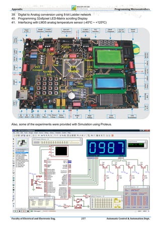 Appendix                                                                     Programming Microcontrollers

39. Digital to Analog conversion using 8-bit Ladder network
40. Programming 32x8pixel LED-Matrix scrolling Display
41. Interfacing with LM35 analog temperature sensor (-45ºC ~ +125ºC)




Also, some of the experiments were provided with Simulation using Proteus.




Faculty of Electrical and Electronic Eng.          257                Automatic Control & Automation Dept.
 