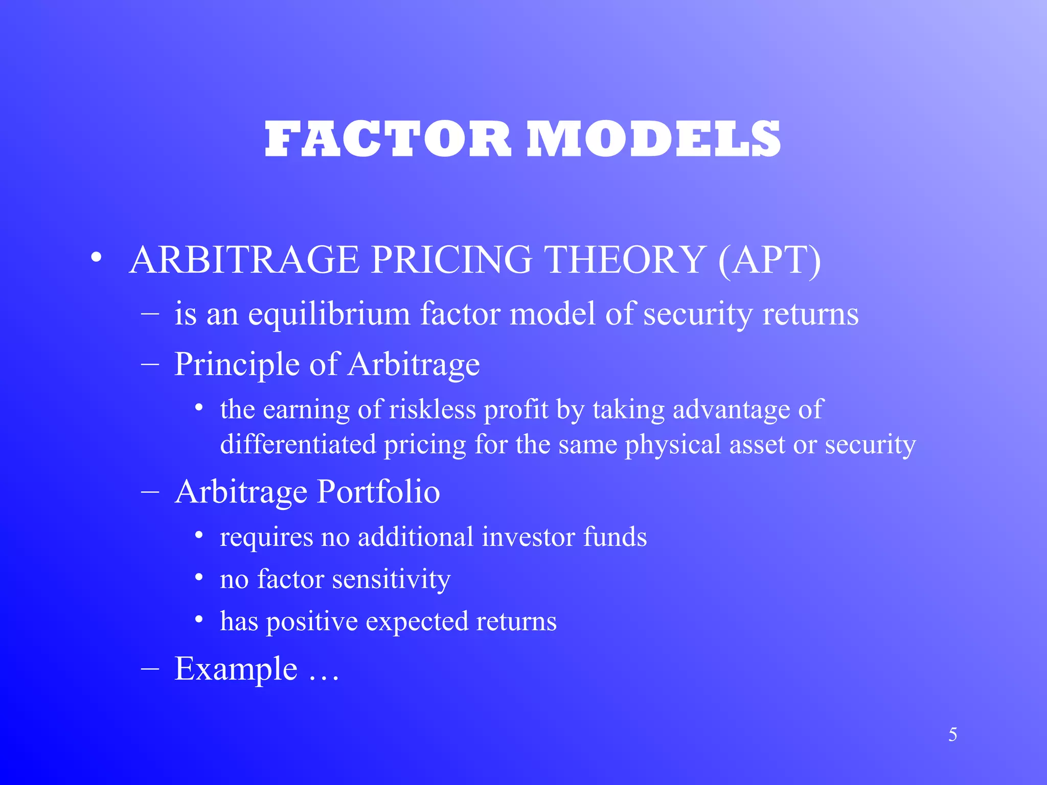 5
FACTOR MODELS
• ARBITRAGE PRICING THEORY (APT)
– is an equilibrium factor model of security returns
– Principle of Arbitrage
• the earning of riskless profit by taking advantage of
differentiated pricing for the same physical asset or security
– Arbitrage Portfolio
• requires no additional investor funds
• no factor sensitivity
• has positive expected returns
– Example …
 