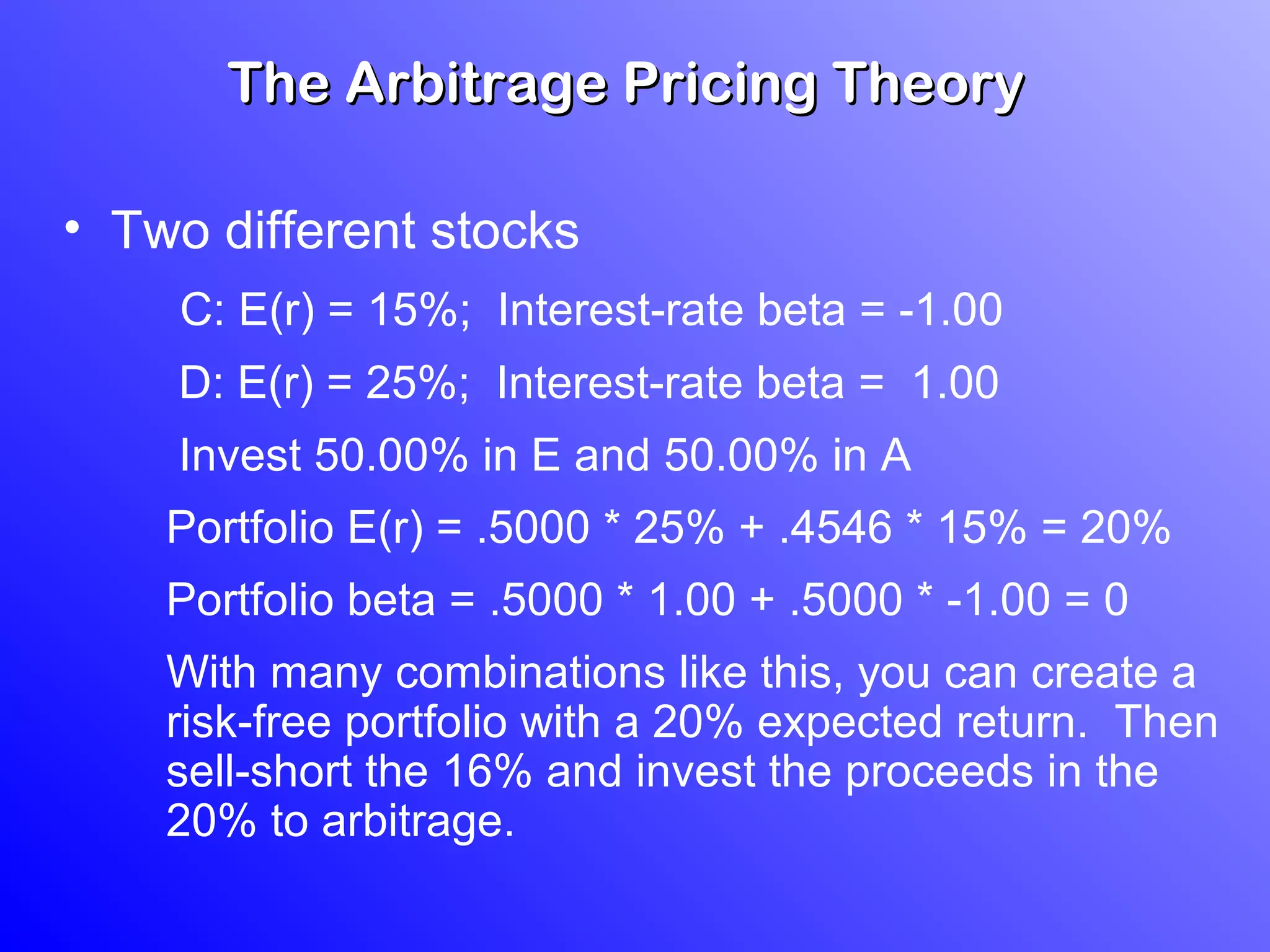 The Arbitrage Pricing TheoryThe Arbitrage Pricing Theory
• Two different stocks
C: E(r) = 15%; Interest-rate beta = -1.00
D: E(r) = 25%; Interest-rate beta = 1.00
Invest 50.00% in E and 50.00% in A
Portfolio E(r) = .5000 * 25% + .4546 * 15% = 20%
Portfolio beta = .5000 * 1.00 + .5000 * -1.00 = 0
With many combinations like this, you can create a
risk-free portfolio with a 20% expected return. Then
sell-short the 16% and invest the proceeds in the
20% to arbitrage.
 