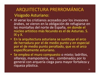 ARQUITECTURA PRERROMÁNICA
  Visigodo Asturiano:
• Al verse los cristianos acosados por los invasores
  árabes, se vieron en la obligación de refugiarse en
  las montañas del norte de España, en donde el
  núcleo artístico más fecundo es el de Asturias. S.
  IX y X.
• En la arquitectura asturiana se sustituye el arco
  de herradura por el de medio punto y en especial
  por el de medio punto peraltado, que es el arco
  específicamente asturiano.
• Se emplea el muro compuesto o mixto; ladrillos,
  sillarejo, mampostería, etc., combinados por lo
  general con arquería ciega para mayor fortaleza y
  riqueza plástica.
                                                   19
 