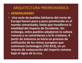 ARQUITECTURA PRERROMÁNICA
• GENERALIDADES
• Una serie de pueblos bárbaros del norte de
  Europa fueron poco a poco penetrando en el
  mundo romanizado, hasta que invadieron la
  totalidad del Imperio de Occidente. Sin
  embargo, estos pueblos adoptaron la cultura
  romana y se convirtieron a la fe cristiana. A
  partir de entonces se inicia un proceso de
  unificación de los reinos europeos que
  culminará Carlomagno (742-814), en un
  intento de restauración del Imperio romano
  bajo el signo de la cruz.
                                                  2
 