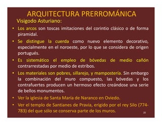 ARQUITECTURA PRERROMÁNICA
  Visigodo Asturiano:
• Los arcos son toscas imitaciones del corintio clásico o de forma
  piramidal.
• Se distingue la cuerda como nuevo elemento decorativo,
  especialmente en el noroeste, por lo que se considera de origen
  portugués.
• Es sistemático el empleo de bóvedas de medio cañón
  contrarrestadas por medio de estribos.
• Los materiales son pobres, sillarejo, y mampostería. Sin embargo
  la combinación del muro compuesto, las bóvedas y los
  contrafuertes producen un hermoso efecto creándose una serie
  de bellos monumentos.
• Ver la iglesia de Santa María de Naranco en Oviedo.
• Ver el templo de Santianes de Pravia, erigido por el rey Silo (774-
  783) del que sólo se conserva parte de los muros.               20
 