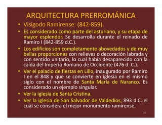 ARQUITECTURA PRERROMÁNICA
• Visigodo Ramirense: (842-859).
• Es considerado como parte del asturiano, y su etapa de
  mayor esplendor. Se desarrolla durante el reinado de
  Ramiro I (842-859 d.C.).
• Los edificios son completamente abovedados y de muy
  bellas proporciones con relieves o decoración labrada y
  con sentido unitario, lo cual había desaparecido con la
  caída del Imperio Romano de Occidente (476 d. C.).
• Ver el palacio de fiestas en Lillo, inaugurado por Ramiro
  I en el 848 y que se convierte en iglesia en el mismo
  siglo con el nombre de Santa María de Naranco. Es
  considerado un ejemplo singular.
• Ver la iglesia de Santa Cristina.
• Ver la iglesia de San Salvador de Valdedios, 893 d.C. el
  cual se considera el mejor monumento ramirense.
                                                         25
 