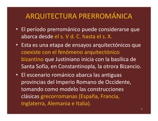 ARQUITECTURA PRERROMÁNICA
• El período prerrománico puede considerarse que
  abarca desde el s. V d. C. hasta el s. X.
• Esta es una etapa de ensayos arquitectónicos que
  coexiste con el fenómeno arquitectónico
  bizantino que Justiniano inicia con la basílica de
  Santa Sofía, en Constantinopla, la otrora Bizancio.
• El escenario románico abarca las antiguas
  provincias del Imperio Romano de Occidente,
  tomando como modelo las construcciones
  clásicas grecorromanas (España, Francia,
  Inglaterra, Alemania e Italia).
                                                    3
 