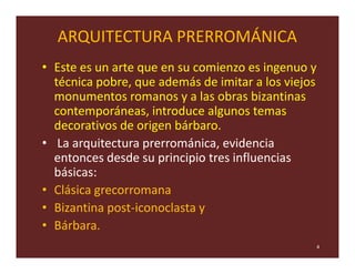 ARQUITECTURA PRERROMÁNICA
• Este es un arte que en su comienzo es ingenuo y
  técnica pobre, que además de imitar a los viejos
  monumentos romanos y a las obras bizantinas
  contemporáneas, introduce algunos temas
  decorativos de origen bárbaro.
• La arquitectura prerrománica, evidencia
  entonces desde su principio tres influencias
  básicas:
• Clásica grecorromana
• Bizantina post-iconoclasta y
• Bárbara.
                                                     4
 