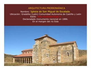 ARQUITECTURA PRERROMÁNICA
          Nombre: Iglesia de San Miguel de Escalada.
Ubicación: Gradefes (León) Comunidad Autonoma de Castilla y León
                   Estilo: Arte mozárabe Siglo X
            Declaradado monumento nacional en 1886.
                     En el margen del rio Esla




                                                               40
 