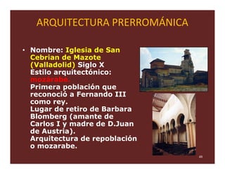 ARQUITECTURA PRERROMÁNICA

• Nombre: Iglesia de San
  Cebrian de Mazote
  (Valladolid) Siglo X
  Estilo arquitectónico:
  mozárabe.
  Primera población que
  reconoció a Fernando III
  como rey.
  Lugar de retiro de Barbara
  Blomberg (amante de
  Carlos I y madre de D.Juan
  de Austria).
  Arquitectura de repoblación
  o mozarabe.
                                49
 