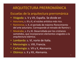ARQUITECTURA PRERROMÁNICA
Escuelas de la arquitectura prerrománica
• Visigoda: s. V y VII, España. Se divide en
• Asturiana, s. IX y X, el núcleo artístico más rico.
• Ramirense, s. X, el período de máximo florecimiento
  del arte asturiano. Corresponde al reinado de Ramiro I.
• Mozárabe, s. X y XI. Desarrollada por los cristianos
  sometidos, que incorporaron elementos visigodos a la
  arquitectura islámica.
•   Lombarda: s. VI, norte de Italia.
•   Merovingia: s. VIII, Francia.
•   Carlovingia: s. VII y X, Alemania.
•   Otónica: s. X y XII, Alemania.
                                                        5
 