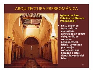 ARQUITECTURA PRERROMÁNICA
                  Iglesia de San
                  Cebrian de Mazote
                  (Valladolid).

                 • En su origen se
                   trataba de un
                   monasterio
                   construido en el 910
                   del que sólo se
                   conserva
                   actualmente la
                   iglesia. Levantada
                   por monjes
                   cordobeses que
                   llegaban a estas
                   tierras huyendo del
                   Islam.

                                    55
 