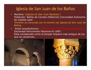 Iglesia de San Juan de los Baños
• Nombre: (Iglesia de San Juan Bautista )
  Población: Baños de Cerrato (Palencia) Comunidad Autonoma
  de Castilla-León
  También es conocida con el nombre de Iglesia de San Juan de
  Baños.
• Estilo arquitectonico: visigodo siglo VII (segundo período).
  Declarada Monumento Nacional en 1897.
  Esta considerado como el templo hispano más antiguo de los
  que se conservan.




                                                         57
 