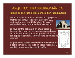 ARQUITECTURA PRERROMÁNICA
  Iglesia de San Juan de los Baños o San Juan Bautista
• Tiene unas medidas de 20 metros de largo por 13
  metros de ancho, el ábside central tiene 3,90
  metros de ancho por 4,30 metros de largo. El
  ancho de la nave central es de 4,20 metros.
  La nave central sobresale en altura sobre las
  laterales. Las naves se encuentran separadas por
  arcos de herradura que se apoyan en columnas
  con capiteles corintios. En total ocho columnas de
  marmol.
  La iglesia está cubierta con techumbre de madera
  a doble vertiente, colocada en época moderna. El
  presbiterio presenta bóveda de cañón.

                                                         58
 