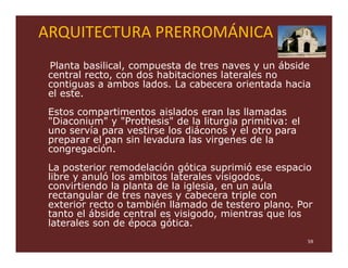 ARQUITECTURA PRERROMÁNICA
 Planta basilical, compuesta de tres naves y un ábside
 central recto, con dos habitaciones laterales no
 contiguas a ambos lados. La cabecera orientada hacia
 el este.
 Estos compartimentos aislados eran las llamadas
 "Diaconium" y "Prothesis" de la liturgia primitiva: el
 uno servía para vestirse los diáconos y el otro para
 preparar el pan sin levadura las virgenes de la
 congregación.
 La posterior remodelación gótica suprimió ese espacio
 libre y anuló los ambitos laterales visigodos,
 convirtiendo la planta de la iglesia, en un aula
 rectangular de tres naves y cabecera triple con
 exterior recto o también llamado de testero plano. Por
 tanto el ábside central es visigodo, mientras que los
 laterales son de época gótica.
                                                          59
 
