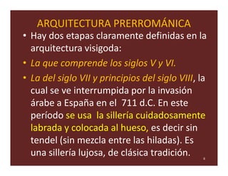 ARQUITECTURA PRERROMÁNICA
• Hay dos etapas claramente definidas en la
  arquitectura visigoda:
• La que comprende los siglos V y VI.
• La del siglo VII y principios del siglo VIII, la
  cual se ve interrumpida por la invasión
  árabe a España en el 711 d.C. En este
  período se usa la sillería cuidadosamente
  labrada y colocada al hueso, es decir sin
  tendel (sin mezcla entre las hiladas). Es
  una sillería lujosa, de clásica tradición.     6
 