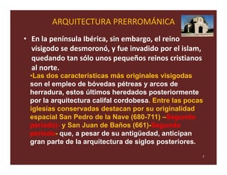 ARQUITECTURA PRERROMÁNICA
• En la península Ibérica, sin embargo, el reino
  visigodo se desmoronó, y fue invadido por el islam,
  quedando tan sólo unos pequeños reinos cristianos
  al norte.
 •Las dos características más originales visigodas
 son el empleo de bóvedas pétreas y arcos de
 herradura, estos últimos heredados posteriormente
 por la arquitectura califal cordobesa. Entre las pocas
 iglesias conservadas destacan por su originalidad
 espacial San Pedro de la Nave (680-711) –Segundo
 período)- y San Juan de Baños (661)-Segundo
 período- que, a pesar de su antigüedad, anticipan
 gran parte de la arquitectura de siglos posteriores.

                                                        7
 