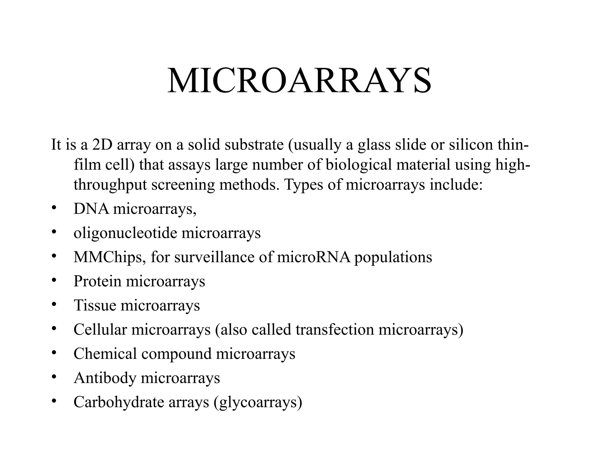 MICROARRAYS
It is a 2D array on a solid substrate (usually a glass slide or silicon thinfilm cell) that assays large number of biological material using highthroughput screening methods. Types of microarrays include:
• DNA microarrays,
• oligonucleotide microarrays
• MMChips, for surveillance of microRNA populations
• Protein microarrays
• Tissue microarrays
• Cellular microarrays (also called transfection microarrays)
• Chemical compound microarrays
• Antibody microarrays
• Carbohydrate arrays (glycoarrays)

 