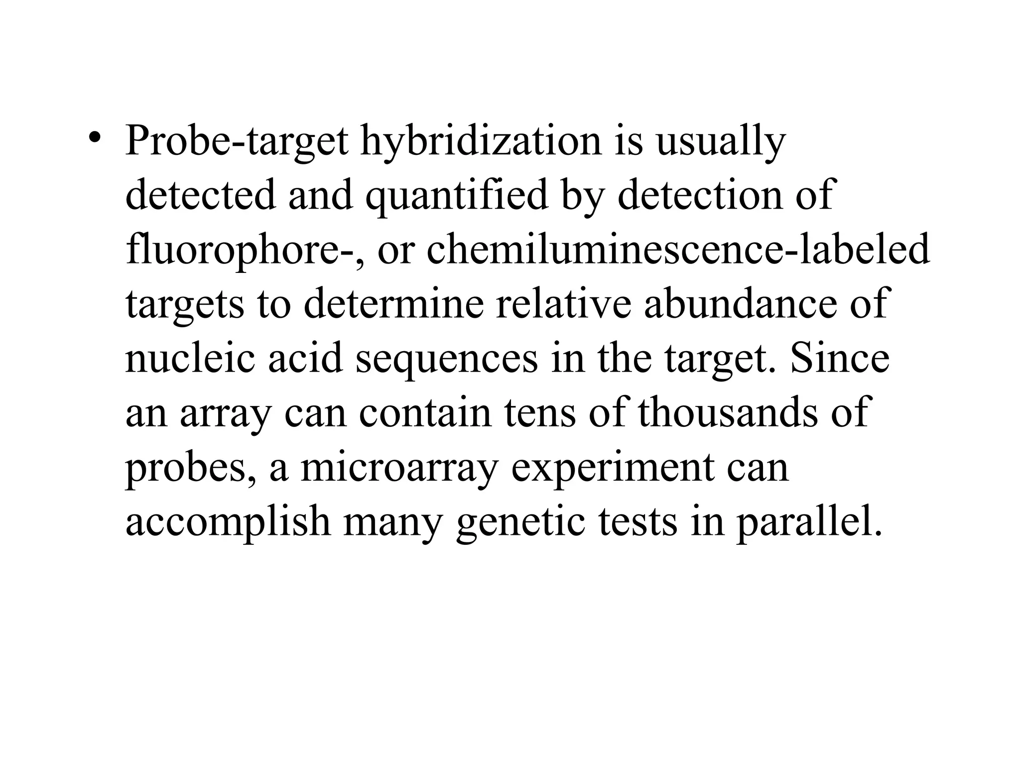 • Probe-target hybridization is usually
detected and quantified by detection of
fluorophore-, or chemiluminescence-labeled
targets to determine relative abundance of
nucleic acid sequences in the target. Since
an array can contain tens of thousands of
probes, a microarray experiment can
accomplish many genetic tests in parallel.

 