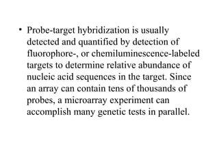 • Probe-target hybridization is usually 
detected and quantified by detection of 
fluorophore-, or chemiluminescence-labeled 
targets to determine relative abundance of 
nucleic acid sequences in the target. Since 
an array can contain tens of thousands of 
probes, a microarray experiment can 
accomplish many genetic tests in parallel. 
 