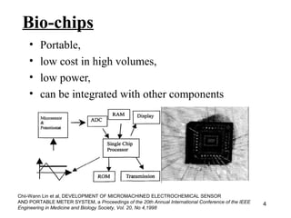 4 
Bio-chips 
• Portable, 
• low cost in high volumes, 
• low power, 
• can be integrated with other components 
Chii-Wann Lin et al, DEVELOPMENT OF MICROMACHINED ELECTROCHEMICAL SENSOR 
AND PORTABLE METER SYSTEM, a Proceedings of the 20th Annual International Conference of the IEEE 
Engineering in Medicine and Biology Society, Vol. 20, No 4,1998 
 