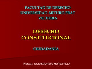 DERECHO CONSTITUCIONAL CIUDADANÍA FACULTAD DE DERECHO UNIVERSIDAD ARTURO PRAT VICTORIA Profesor: JULIO MAURICIO MUÑOZ VILLA 
