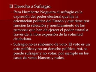 <ul><li>El Derecho a Sufragio. </li></ul><ul><ul><li>Para Humberto Nogueira el sufragio es la expresión del poder electora...