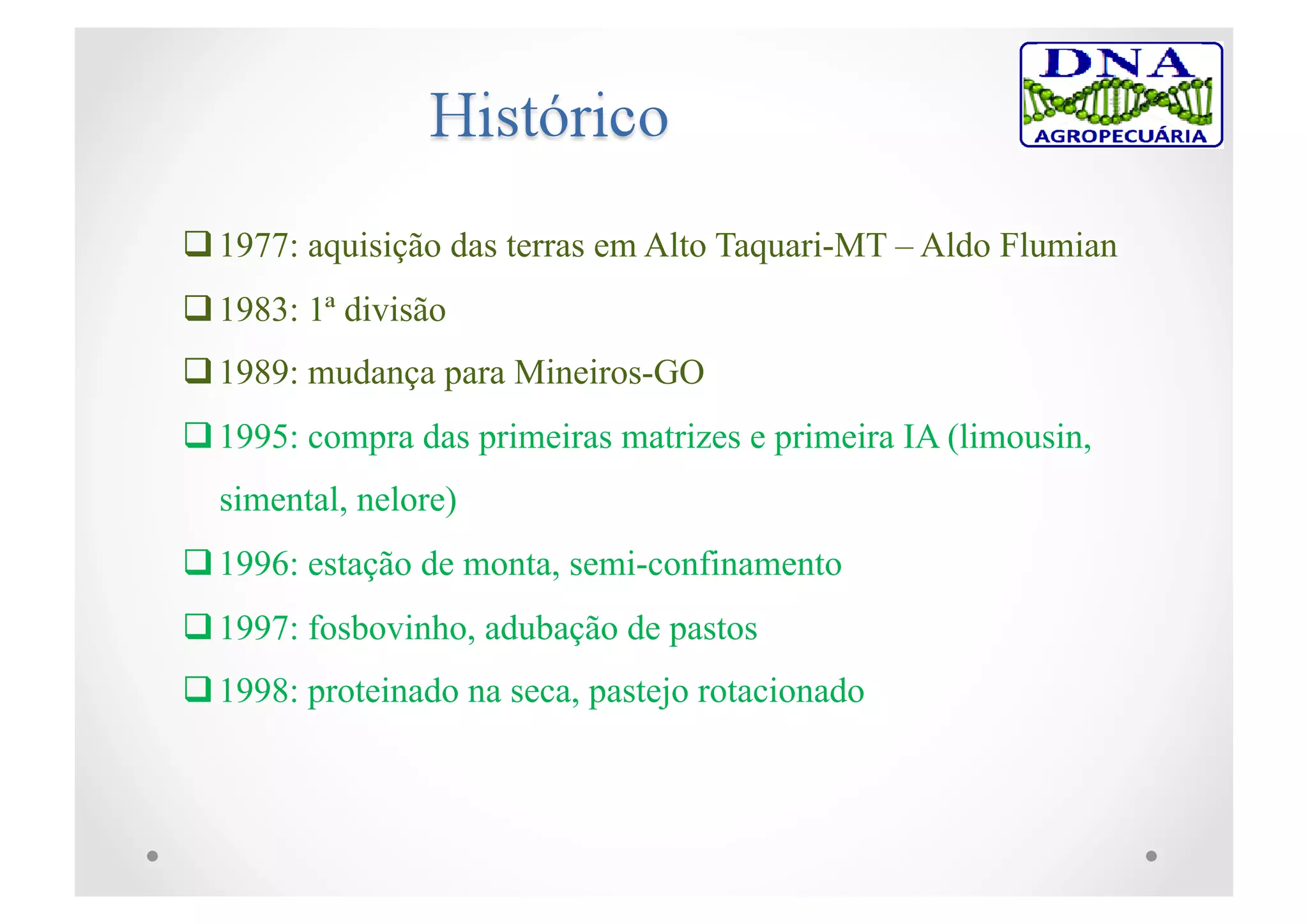  1977: aquisição das terras em Alto Taquari-MT – Aldo Flumian
 1983: 1ª divisão
 1989: mudança para Mineiros-GO
 1995: compra das primeiras matrizes e primeira IA (limousin,
simental, nelore)
 1996: estação de monta, semi-confinamento
 1997: fosbovinho, adubação de pastos
 1998: proteinado na seca, pastejo rotacionado
 