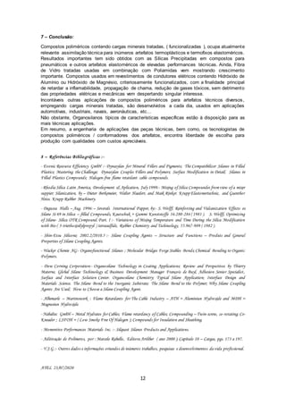 12
7 – Conclusão:
Compostos poliméricos contendo cargas minerais tratadas, ( funcionalizadas ), ocupa atualmente
relevante assimilação técnica para inúmeros artefatos termoplásticos e termofixos elastoméricos.
Resultados importantes tem sido obtidos com as Sílicas Precipitadas em compostos para
pneumáticos e outros artefatos elastoméricos de elevadas performances técnicas. Ainda, Fibra
de Vidro tratadas usadas em combinação com Poliamidas vem mostrando crescimento
importante. Compostos usados em revestimentos de condutores elétricos contendo Hidróxido de
Alumínio ou Hidróxido de Magnésio, criteriosamente funcionalizados, com a finalidade principal
de retardar a inflamabilidade, propagação de chama, redução de gases tóxicos, sem detrimento
das propriedades elétricas e mecânicas vem despertando singular interesse.
Incontáveis outras aplicações de compostos poliméricos para artefatos técnicos diversos,
empregando cargas minerais tratadas, são desenvolvidos a cada dia, usados em aplicações
automotivas, industriais, navais, aeronáuticas, etc...
Não obstante, Organosilanos típicos de características específicas estão à disposição para as
mais técnicas aplicações.
Em resumo, a engenharia de aplicações das peças técnicas, bem como, os tecnologistas de
compostos poliméricos / conformadores dos artefatos, encontra liberdade de escolha para
produção com qualidades com custos apreciáveis.
8 – Referências Bibliográficas :-
- Evonic Resource Efficiency GmbH :- Dynasylan for Mineral Fillers and Pigments; The Compatibilizer Silanes in Filled
Plastics; Mastering the Challenge; Dynasylan Couples Fillers and Polymers; Surface Modification in Detail; Silanes in
Filled Plastics Compounds; Halogen-free flame retardant cable compounds.
- Rhodia Silica Latin America, Development & Aplication, July1999:- Mixing ofSilica Compoundes fromview ofa mixer
suppier; Silanization, by – Dieter Berkemeier, Walter Haederr, and Maik Rinker. Krupp Elastomertechnic, and Guenther
Heiss. Krupp Rubber Machinery.
- Degussa Hulls – Aug. 1996:– Severals International Papper, by:- S. Wolff, Reinforcing and Vulcanization Effects os
Silane Si 69 in Silica – filled Compounds, Kautschuk + Gummi Kunststoffe 34.280-284 ( 1981 ). S. Wolff, Optimizing
of Silane- Silica OTR Compound. Part. I :- Variations of Mixing Temperature and Time During the Silica Modification
with Bis-( 3-triethoxisilylpropyl ) tetrasulfide, Rubber Chemistry and Techinology, 55.967-989 ( 1982 ).
- Shin-Etsu Silicone; 2002.2/2010.5 :- Silane Coupling Agents – Structure and Functions – Produts and General
Properties of Silane Coupling Agents.
- Wacker Chemie AG:- Organofunctional Silanes ; Molecular Bridges Forge Stables Bonds;Chemical Bonding to Organic
Polymers.
- Dow Corning Corporation:- Organosilane Technology in Coating Applications; Review and Perspectives by Thierry
Materne, Global Silane Techinology & Business Development Manager François de Buyl, Adhesion Senior Specialist,
Surface and Interface Solution Center. Organosilane Chemistry; Typical Silane Application; Interface Design and
Materials Science. The Silane Bond to the Inorganic Substrate; The Silane Bond to the Polymer; Why Silane Coupling
Agents Are Used; How to Choose a Silane Coupling Agent.
- Albemarle – Martinswerk : Flame Retardants for The Cable Industry – ATH = Aluminiun Hydroxide and MDH =
Magnesiun Hydroxide.
- Nabaltec GmbH – Metal Hydrates for Cables; Flame retardancy of Cables; Compounding – Twin-screw, co-rotating; Co-
Kneader ; LSFOH = ( Low Smoke Free Of Halogen ); Compounds for Insulation and Sheathing.
- Momentive Performances Materials Inc. :- Silquest Silanes Products and Applications.
- Aditivação de Polímeros, por : Marcelo Rabello, Editora Artliber ( ano 2000 ); Capítulo 10 – Cargas, pgs. 173 a 197.
- V.J.G :- Outros dados e informações oriundos de inúmeros trabalhos, pesquisas e desenvolvimentos da vida profissional.
AYEL 23/07/2020
 