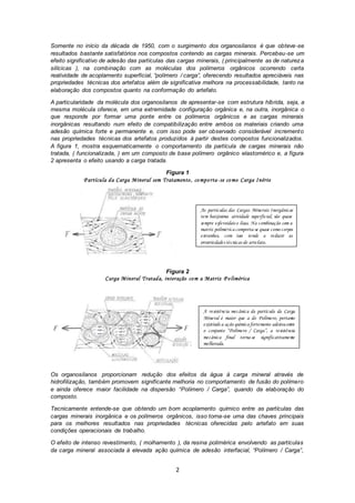 2
Somente no início da década de 1950, com o surgimento dos organosilanos é que obteve-se
resultados bastante satisfatórios nos compostos contendo as cargas minerais. Percebeu-se um
efeito significativo de adesão das partículas das cargas minerais, ( principalmente as de natureza
silícicas ), na combinação com as moléculas dos polímeros orgânicos ocorrendo certa
reatividade de acoplamento superficial, “polímero / carga”, oferecendo resultados apreciáveis nas
propriedades técnicas dos artefatos além de significativa melhora na processabilidade, tanto na
elaboração dos compostos quanto na conformação do artefato.
A particularidade da molécula dos organosilanos de apresentar-se com estrutura híbrida, seja, a
mesma molécula oferece, em uma extremidade configuração orgânica e, na outra, inorgânica o
que responde por formar uma ponte entre os polímeros orgânicos e as cargas minerais
inorgânicas resultando num efeito de compatibilização entre ambos os materiais criando uma
adesão química forte e permanente e, com isso pode ser observado considerável incremento
nas propriedades técnicas dos artefatos produzidos à partir destes compostos funcionalizados.
A figura 1, mostra esquematicamente o comportamento da partícula de cargas minerais não
tratada, ( funcionalizada, ) em um composto de base polímero orgânico elastomérico e, a figura
2 apresenta o efeito usando a carga tratada.
Figura 1
P artícula da Carga Mineral sem Tratamento, comporta-se como Carga Inérte
Figura 2
Carga Mineral Tratada, interação com a Matriz P olimérica
Os organosilanos proporcionam redução dos efeitos da água à carga mineral através de
hidrofilização, também promovem significante melhoria no comportamento de fusão do polímero
e ainda oferece maior facilidade na dispersão “Polímero / Carga”, quando da elaboração do
composto.
Tecnicamente entende-se que obtendo um bom acoplamento químico entre as partículas das
cargas minerais inorgânica e os polímeros orgânicos, isso torna-se uma das chaves principais
para os melhores resultados nas propriedades técnicas oferecidas pelo artefato em suas
condições operacionais de trabalho.
O efeito de intenso revestimento, ( molhamento ), da resina polimérica envolvendo as partículas
da carga mineral associada à elevada ação química de adesão interfacial, “Polímero / Carga”,
A resistência mecânica da partícula da Carga
Mineral é maior que a do Polímero, portanto
existindo a ação química fortemente adesiva entre
o conjunto “Polímero / Carga”, a resistência
mecânica final torna-se significativamente
melhorada.
As partículas das Cargas Minerais Inorgânicas
tem baixíssima atividade superficial, são quase
sempre esferoidais e lisas. Na combinação com a
matriz polimérica comporta-se quase como corpos
estranhos, com isso tende a reduzir as
propriedades técnicas do artefato.
 