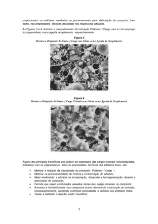 3
proporcionam os melhores resultados no processamento para elaboração do composto, bem
como, nas propriedades técnicas desejadas nos respectivos artefatos.
As Figuras 3 e 4, ilustram o comportamento da interação Polímero / Carga sem e com emprego
do organosilano como agente acoplamento, respectivamente.
Figura 3
Mistura e Dispersão P olímero / Carga sem Silano como Agente de Acoplamento
Figura 4
Mistura e Dispersão P olímero / Carga Tratada com Silano como Agente de Acopla mento
Alguns dos principais benefícios que podem ser esperados das cargas minerais funcionalizadas,
(tratadas) com os organosilanos, além da propriedades técnicas dos artefatos finais, são:
 Melhora e redução da viscosidade do composto “Polímero / Carga “;
 Melhora na processabilidade de mistura e conformação do artefato;
 Maior rendimento e eficácia na incorporação, dispersão e homogeneização durante a
elaboração do composto;
 Permite que sejam combinados elevados teores das cargas minerais no composto;
 Aumenta a hidrofobicidade dos compostos assim, diminuindo a absorção de umidade,
consequentemente, tendendo a eliminar porosidades e defeitos nos artefatos finais;
 Tende a melhorar a relação custo / benefício.
 