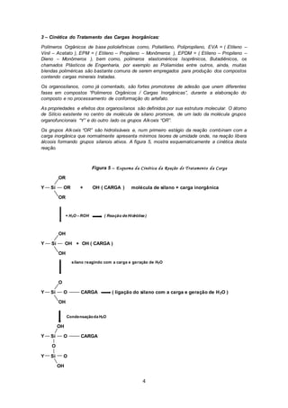 4
3 – Cinética do Tratamento das Cargas Inorgânicas:
Polímeros Orgânicos de base poliolefínicas como, Polietileno, Polipropileno, EVA = ( Etileno –
Vinil – Acetato ), EPM = ( Etileno – Propileno – Monômeros ), EPDM = ( Etileno – Propileno –
Dieno – Monômeros ), bem como, polímeros elastoméricos Isoprênicos, Butadiênicos, os
chamados Plásticos de Engenharia, por exemplo as Poliamidas entre outros, ainda, muitas
blendas poliméricas são bastante comuns de serem empregados para produção dos compostos
contendo cargas minerais tratadas.
Os organosilanos, como já comentado, são fortes promotores de adesão que unem diferentes
fases em compostos “Polimeros Orgânicos / Cargas Inorgânicas”, durante a elaboração do
composto e no processamento de conformação do artefato.
As propriedades e efeitos dos organosilanos são definidos por sua estrutura molecular. O átomo
de Silício existente no centro da molécula de silano promove, de um lado da molécula grupos
organofuncionais “Y” e do outro lado os grupos Alkoxis “OR”.
Os grupos Alkoxis “OR” são hidrolisáveis e, num primeiro estágio da reação combinam com a
carga inorgânica que normalmente apresenta mínimos teores de umidade onde, na reação libera
álcoois formando grupos silanois ativos. A figura 5, mostra esquematicamente a cinética desta
reação.
Figura 5 – Esquema da Cinética da Reação de Tratamento da Carga
OR
Y Si OR + OH ( CARGA ) molécula de silano + carga inorgânica
OR
+ H2O – ROH ( Reação de Hidrólise )
OH
Y Si OH + OH ( CARGA )
OH
silano reagindo com a carga e geração de H2O
O
Y Si O CARGA ( ligação do silano com a carga e geração de H2O )
OH
Condensaçãoda H2O
OH
Y Si O CARGA
O
Y Si O
OH
 