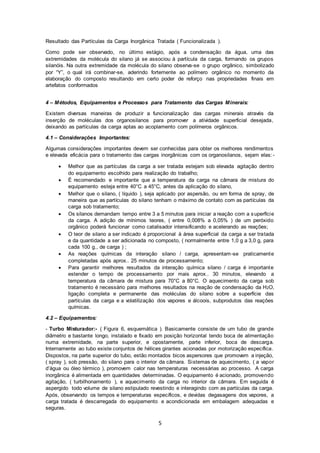 5
Resultado das Partículas da Carga Inorgânica Tratada ( Funcionalizada ).
Como pode ser observado, no último estágio, após a condensação da água, uma das
extremidades da molécula do silano já se associou à partícula da carga, formando os grupos
silanóis. Na outra extremidade da molécula do silano observa-se o grupo orgânico, simbolizado
por “Y”, o qual irá combinar-se, aderindo fortemente ao polímero orgânico no momento da
elaboração do composto resultando em certo poder de reforço nas propriedades finais em
artefatos conformados
4 – Métodos, Equipamentos e Processos para Tratamento das Cargas Minerais:
Existem diversas maneiras de produzir a funcionalização das cargas minerais através da
inserção de moléculas dos organosilanos para promover a atividade superficial desejada,
deixando as partículas da carga aptas ao acoplamento com polímeros orgânicos.
4.1 – Considerações Importantes:
Algumas considerações importantes devem ser conhecidas para obter os melhores rendimentos
e elevada eficácia para o tratamento das cargas inorgânicas com os organosilanos, sejam elas:-
 Melhor que as partículas da carga a ser tratada estejam sob elevada agitação dentro
do equipamento escolhido para realização do trabalho;
 É recomendado e importante que a temperatura da carga na câmara de mistura do
equipamento esteja entre 40°C a 45°C, antes da aplicação do silano,
 Melhor que o silano, ( líquido ), seja aplicado por aspersão, ou em forma de spray, de
maneira que as partículas do silano tenham o máximo de contato com as partículas da
carga sob tratamento;
 Os silanos demandam tempo entre 3 a 5 minutos para iniciar a reação com a superfície
da carga. A adição de mínimos teores, ( entre 0,008% a 0,05% ) de um peróxido
orgânico poderá funcionar como catalisador intensificando e acelerando as reações;
 O teor de silano a ser indicado é proporcional à área superficial da carga a ser tratada
e da quantidade a ser adicionada no composto, ( normalmente entre 1,0 g a 3,0 g, para
cada 100 g., de carga ) ;
 As reações químicas da interação silano / carga, apresentam-se praticamente
completadas após aprox.. 25 minutos de processamento;
 Para garantir melhores resultados da interação química silano / carga é importante
estender o tempo de processamento por mais aprox.. 30 minutos, elevando a
temperatura da câmara de mistura para 70°C a 80°C. O aquecimento da carga sob
tratamento é necessário para melhores resultados na reação de condensação da H2O,
ligação completa e permanente das moléculas do silano sobre a superfície das
partículas da carga e a volatilização dos vapores e álcoois, subprodutos das reações
químicas.
4.2 – Equipamentos:
- Turbo Misturador:- ( Figura 6, esquemática ). Basicamente consiste de um tubo de grande
diâmetro e bastante longo, instalado e fixado em posição horizontal tendo boca de alimentação
numa extremidade, na parte superior, e opostamente, parte inferior, boca de descarga.
Internamente ao tubo existe conjuntos de hélices girantes acionadas por motorização específica.
Dispostos, na parte superior do tubo, estão montados bicos aspersores que promovem a injeção,
( spray ), sob pressão, do silano para o interior da câmara. Sistemas de aquecimento, ( a vapor
d’água ou óleo térmico ), promovem calor nas temperaturas necessárias ao processo. A carga
inorgânica é alimentada em quantidades determinadas. O equipamento é acionado, promovendo
agitação, ( turbilhonamento ), e aquecimento da carga no interior da câmara. Em seguida é
aspergido todo volume de silano estipulado revestindo e interagindo com as partículas da carga.
Após, observando os tempos e temperaturas específicos, e devidas degasagens dos vapores, a
carga tratada é descarregada do equipamento e acondicionada em embalagem adequadas e
seguras.
 